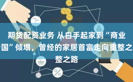 期貨配資業(yè)務(wù) 從白手起家到“商業(yè)帝國”傾塌，曾經(jīng)的家居首富走向重整之路